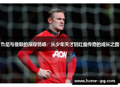 鲁尼与曼联的深厚情感:从少年天才到红魔传奇的成长之路 鲁尼与曼联的深厚情感:从少年天才到红魔传奇的成长之路