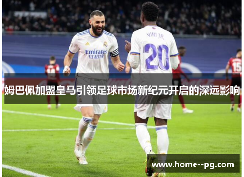 姆巴佩加盟皇马引领足球市场新纪元开启的深远影响 姆巴佩加盟皇马引领足球市场新纪元开启的深远影响