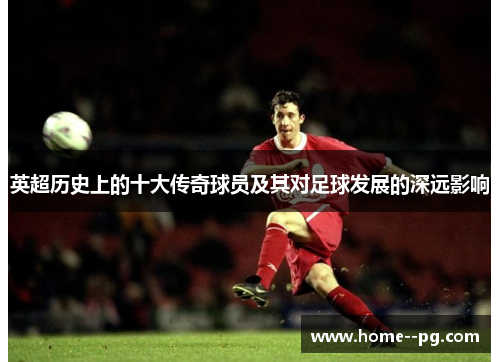英超历史上的十大传奇球员及其对足球发展的深远影响 英超历史上的十大传奇球员及其对足球发展的深远影响