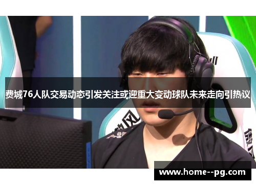 费城76人队交易动态引发关注或迎重大变动球队未来走向引热议 费城76人队交易动态引发关注或迎重大变动球队未来走向引热议