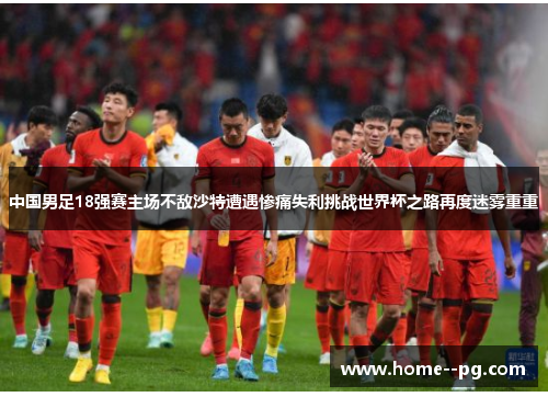 中国男足18强赛主场不敌沙特遭遇惨痛失利挑战世界杯之路再度迷雾重重