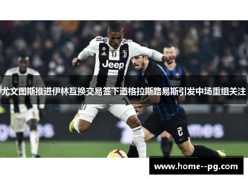 尤文图斯推进伊林互换交易签下道格拉斯路易斯引发中场重组关注