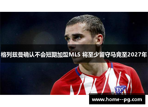 格列兹曼确认不会短期加盟MLS 将至少留守马竞至2027年