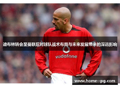 迪布林转会至曼联后对球队战术布局与未来发展带来的深远影响