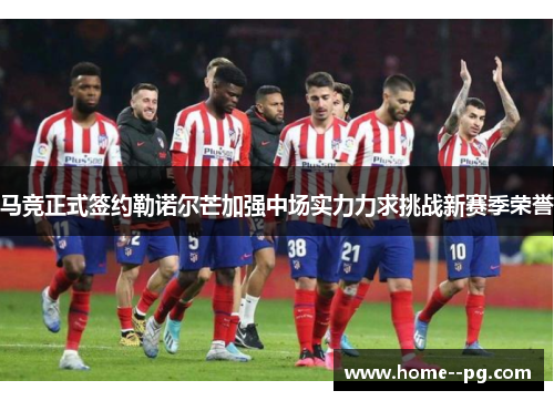 马竞正式签约勒诺尔芒加强中场实力力求挑战新赛季荣誉