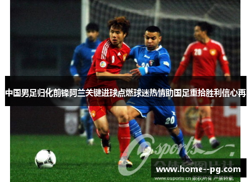 中国男足归化前锋阿兰关键进球点燃球迷热情助国足重拾胜利信心再